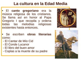 La cultura en la Edad Media
 El canto gregoriano era la
música religiosa de los cristianos.
Se llama así en honor al Papa
Gregorio I que recopila y ordena
todas las melodías religiosas
existentes hasta entonces.
 Se escriben obras literarias
como:
- El Cantar de Mío Cid
- El Conde Lucanor
- El libro del buen amor
- Coplas a la muerte de su padre
 