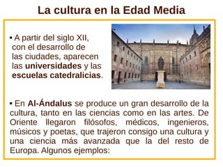 La cultura en la Edad Media
 A partir del siglo XII,
con el desarrollo de
las ciudades, aparecen
las universidades y las
escuelas catedralicias.
 En Al-Ándalus se produce un gran desarrollo de la
cultura, tanto en las ciencias como en las artes. De
Oriente llegaron filósofos, médicos, ingenieros,
músicos y poetas, que trajeron consigo una cultura y
una ciencia más avanzada que la del resto de
Europa. Algunos ejemplos:
 