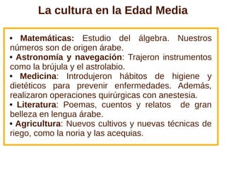 La cultura en la Edad Media
 Matemáticas: Estudio del álgebra. Nuestros
números son de origen árabe.
 Astronomía y navegación: Trajeron instrumentos
como la brújula y el astrolabio.
 Medicina: Introdujeron hábitos de higiene y
dietéticos para prevenir enfermedades. Además,
realizaron operaciones quirúrgicas con anestesia.
 Literatura: Poemas, cuentos y relatos de gran
belleza en lengua árabe.
 Agricultura: Nuevos cultivos y nuevas técnicas de
riego, como la noria y las acequias.
 