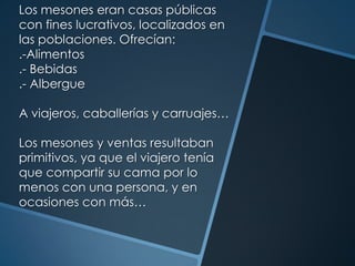Los mesones eran casas públicas
con fines lucrativos, localizados en
las poblaciones. Ofrecían:
.-Alimentos
.- Bebidas
.- Albergue
A viajeros, caballerías y carruajes…
Los mesones y ventas resultaban
primitivos, ya que el viajero tenía
que compartir su cama por lo
menos con una persona, y en
ocasiones con más…
 