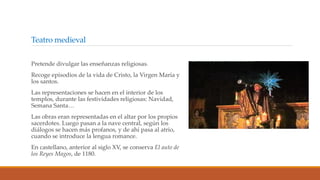 Teatro medieval
Pretende divulgar las enseñanzas religiosas.
Recoge episodios de la vida de Cristo, la Virgen María y
los santos.
Las representaciones se hacen en el interior de los
templos, durante las festividades religiosas: Navidad,
Semana Santa…
Las obras eran representadas en el altar por los propios
sacerdotes. Luego pasan a la nave central, según los
diálogos se hacen más profanos, y de ahí pasa al atrio,
cuando se introduce la lengua romance.
En castellano, anterior al siglo XV, se conserva El auto de
los Reyes Magos, de 1180.
 