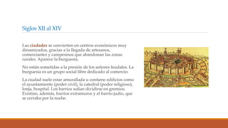 Siglos XII al XIV
Las ciudades se convierten en centros económicos muy
dinamizados, gracias a la llegada de artesanos,
comerciantes y campesinos que abandonan las zonas
rurales. Aparece la burguesía.
No están sometidas a la presión de los señores feudales. La
burguesía es un grupo social libre dedicado al comercio.
La ciudad suele estar amurallada u contiene edificios como
el ayuntamiento (poder civil), la catedral (poder religioso),
lonja, hospital. Los barrios solían dividirse en gremios.
Existían, además, barrios extramuros y el barrio judío, que
se cerraba por la noche.
 