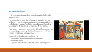 Mester de clerecía
Lo formaban autores cultos, sacerdotes vinculados a los
monasterios.
Conocen bien el éxito de las historias contadas por los
juglares y componen narraciones en verso cuyo objetivo
es didáctico y moral. Sus historias se basan en la vida y
los milagros de Cristo, de la Virgen o de los santos.
Para atraer y mantener la atención del público, usaron las
fórmulas juglarescas: apelación a los oyentes, epítetos
épicos, petición de recompensa…
La estrofa utilizada es la cuaderna vía:
◦ Estrofa de 4 versos de 14 sílabas (alejandrinos)
◦ Rima consonante
◦ Cesura a mitad del verso, dividido en dos hemistiquios: 7 + 7
 