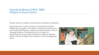 Gonzalo de Berceo (1196-h. 1268)
Milagros de Nuestra Señora
Primer autor de nombre conocido de la literatura castellana.
Gran parte de su vida la pasó en el monasterio de San
Millán de la Cogolla, en La Rioja. Al parecer estudió en la
universidad de Palencia, dados sus conocimientos sobre el
lenguaje jurídico. El monasterio era un lugar de
peregrinación. Es por ello que Berceo compuso algunas
obras a fin de divulgar la fe cristiana y hacer propaganda
de él.
 