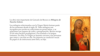 La obra más importante de Gonzalo de Berceo es Milagros de
Nuestra Señora.
Los milagros relacionados con la Virgen María forman parte
de los sermones desde el siglo XI. Tales milagros son
recogidos por escrito en colecciones en prosa latina, y se
relaciones con lugares de culto y peregrinación. Berceo recoge
25 de estos hechos prodigiosos y los traslada a la lengua
romance. En ellos, la Virgen se muestra cercana a las personas
que creen y con fían en ella. No importa su condición social.
Su papel es de intercesora ante Dios, su hijo.
 