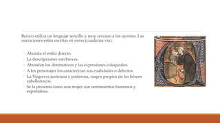 Berceo utiliza un lenguaje sencillo y muy cercano a los oyentes. Las
narraciones están escritas en verso (cuaderna vía).
◦ Abunda el estilo directo.
◦ La descripciones son breves.
◦ Abundan los diminutivos y las expresiones coloquiales.
◦ A los personajes los caracterizan sus cualidades o defectos.
◦ La Virgen es justiciera y poderosa, rasgos propios de los héroes
caballerescos.
◦ Se la presenta como una mujer con sentimientos humanos y
espontánea.
 