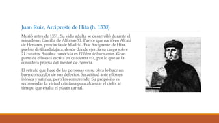 Juan Ruiz, Arcipreste de Hita (h. 1330)
Murió antes de 1351. Su vida adulta se desarrolló durante el
reinado en Castilla de Alfonso XI. Parece que nació en Alcalá
de Henares, provincia de Madrid. Fue Arcipreste de Hita,
pueblo de Guadalajara, desde donde ejercía su cargo sobre
21 curatos. Su obra conocida es El libro de buen amor. Gran
parte de ella está escrita en cuaderna vía, por lo que se la
considera propia del mester de clerecía.
El retrato que hace de las personas en su obra lo hace un
buen conocedor de sus defectos. Su actitud ante ellos es
irónica y satírica, pero los comprende. Su propósito es
recomendar la virtud cristiana para alcanzar el cielo, al
tiempo que exalta el placer carnal.
 
