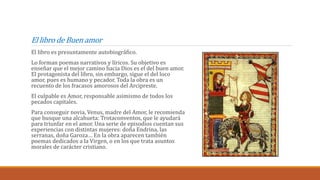El libro de Buen amor
El libro es presuntamente autobiográfico.
Lo forman poemas narrativos y líricos. Su objetivo es
enseñar que el mejor camino hacia Dios es el del buen amor.
El protagonista del libro, sin embargo, sigue el del loco
amor, pues es humano y pecador. Toda la obra es un
recuento de los fracasos amorosos del Arcipreste.
El culpable es Amor, responsable asimismo de todos los
pecados capitales.
Para conseguir novia, Venus, madre del Amor, le recomienda
que busque una alcahueta: Trotaconventos, que le ayudará
para triunfar en el amor. Una serie de episodios cuentan sus
experiencias con distintas mujeres: doña Endrina, las
serranas, doña Garoza… En la obra aparecen también
poemas dedicados a la Virgen, o en los que trata asuntos
morales de carácter cristiano.
 