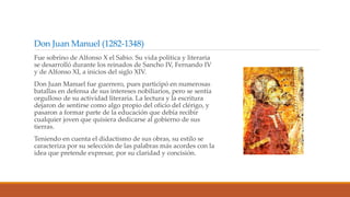 Don Juan Manuel (1282-1348)
Fue sobrino de Alfonso X el Sabio. Su vida política y literaria
se desarrolló durante los reinados de Sancho IV, Fernando IV
y de Alfonso XI, a inicios del siglo XIV.
Don Juan Manuel fue guerrero, pues participó en numerosas
batallas en defensa de sus intereses nobiliarios, pero se sentía
orgulloso de su actividad literaria. La lectura y la escritura
dejaron de sentirse como algo propio del oficio del clérigo, y
pasaron a formar parte de la educación que debía recibir
cualquier joven que quisiera dedicarse al gobierno de sus
tierras.
Teniendo en cuenta el didactismo de sus obras, su estilo se
caracteriza por su selección de las palabras más acordes con la
idea que pretende expresar, por su claridad y concisión.
 