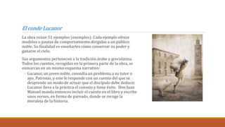 El conde Lucanor
La obra reúne 51 ejemplos (exemplos). Cada ejemplo ofrece
modelos o pautas de comportamiento dirigidas a un público
noble. Su finalidad es enseñarles cómo conservar su poder y
ganarse el cielo.
Sus argumentos pertenecen a la tradición árabe y grecolatina.
Todos los cuentos, recogidos en la primera parte de la obra, se
enmarcan en un mismo esquema narrativo:
◦ Lucanor, un joven noble, consulta un problema a su tutor o
ayo, Patronio, y este le responde con un cuento del que se
desprende un modo de actuar que el discípulo debe deducir.
Lucanor lleva a la práctica el consejo y tiene éxito. Don Juan
Manuel manda entonces incluir el cuento en el libro y escribe
unos versos, en forma de pareado, donde se recoge la
moraleja de la historia.
 