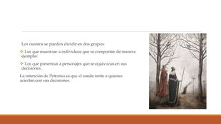 Los cuentos se pueden dividir en dos grupos:
 Los que muestran a individuos que se comportan de manera
ejemplar
 Los que presentan a personajes que se equivocan en sus
decisiones.
La intención de Patronio es que el conde imite a quienes
aciertan con sus decisiones.
 