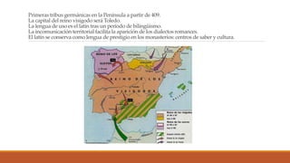Primeras tribus germánicas en la Península a partir de 409.
La capital del reino visigodo será Toledo.
La lengua de uso es el latín tras un período de bilingüismo.
La incomunicación territorial facilita la aparición de los dialectos romances.
El latín se conserva como lengua de prestigio en los monasterios: centros de saber y cultura.
 