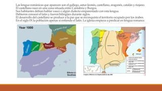 Las lengua románicas que aparecen son el gallego, astur-leonés, castellano, aragonés, catalán y riojano.
El castellano nace en una zona situada entre Cantabria y Burgos.
Sus habitantes debían hablar vasco o algún dialecto emparentado con esta lengua.
Debieron conocer el latín y fueron bilingües durante siglos.
El desarrollo del castellano se produce a la par que se reconquista el territorio ocupado por los árabes.
En el siglo IX la población apenas si entiende el latín. La iglesia empieza a predicar en lengua romance.
 