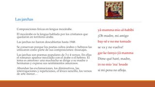 Las jarchas
yâ mamma mio al-habîbi
¡Oh madre, mi amigo
bay-sê e no me tornade
se va y no vuelve!
gar ke fareyo ÿâ mamma
Dime qué haré, madre,
in no mio 'ina' lesade
si mi pena no afloja.
Composiciones líricas en lengua mozárabe.
El mozárabe es la lengua hablada por los cristianos que
quedaron en territorio árabe.
Las jarchas no fueron descubiertas hasta 1948.
Se conservan porque los poetas cultos árabes y hebreos las
utilizaron como parte de sus composiciones: moaxajas.
Las jarchas son poemas populares de 3 o 4 versos. En ellas
el romance aparece mezclado con el árabe o el hebreo. El
tema es amoroso: una muchacha se dirige a su madre o
hermanas y expresa sus sentimientos amorosos.
Abundan las exclamaciones, los diminutivos, las
interrogaciones y repeticiones, el léxico sencillo, los versos
de arte menor…
 