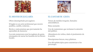 EL MESTER DE JUGLARÍA
Oficio desempeñado por juglares.
El juglar es un actor profesional que recorre
pueblos, castillo, romerías…
Recita y canta poemas que previamente ha
aprendido de memoria.
Los más numerosos eran los juglares de gesta,
encargados de narrar las hazañas de los héroes
locales.
EL CANTAR DE GESTA
Versos de medida irregular, llamados
anisosilábicos.
Rima asonante.
Uso de expresiones que reclaman la atención
del público.
Abundancia de verbos, dado el predominio de
la acción.
Descripciones breves, muy plásticas.
Uso del epíteto épico para caracterizar a los
personajes.
 