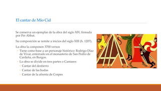 El cantar de Mío Cid
Se conserva un ejemplar de la obra del siglo XIV, firmada
por Per Abbat.
Su composición se remite a inicios del siglo XIII (h. 1207).
La obra la componen 3700 versos
◦ Tiene como base a un personaje histórico: Rodrigo Díaz
de Vivar, enterrado en el monasterio de San Pedro de
Cardeña, en Burgos.
◦ La obra se divide en tres partes o Cantares:
◦ Cantar del destierro
◦ Cantar de las bodas
◦ Cantar de la afrenta de Corpes
 