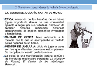 2. Narrativa en verso. Mesterde juglaría.Mester de clerecía.
2.1. MESTER DE JUGLARÍA. CANTAR DE MIO CID
ÉPICA: narración de las hazañas de un héroe
(figura importante dentro de una comunidad,
ejemplo a seguir por sus virtudes). Narración de
carácter histórico (episodios históricos
literaturizados, se añaden elementos inventados
o fantásticos).
CANTAR DE GESTA: hace referencia a la
melodía con la que se acompañaba el recitado
de las hazañas de un héroe.
MESTER DE JUGLARÍA: oficio de juglares pues
son los que difunden oralmente estos poemas.
Se recopilan por escrito posteriormente.
La épica es una manifestación literaria común a
las literaturas medievales europeas: La chanson
de Roland, El Cantar de los nibelungos,
Beowulf…
 