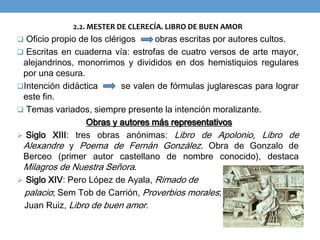 2.2. MESTER DE CLERECÍA. LIBRO DE BUEN AMOR
 Oficio propio de los clérigos obras escritas por autores cultos.
 Escritas en cuaderna vía: estrofas de cuatro versos de arte mayor,
alejandrinos, monorrimos y divididos en dos hemistiquios regulares
por una cesura.
Intención didáctica se valen de fórmulas juglarescas para lograr
este fin.
 Temas variados, siempre presente la intención moralizante.
Obras y autores más representativos
 Siglo XIII: tres obras anónimas: Libro de Apolonio, Libro de
Alexandre y Poema de Fernán González. Obra de Gonzalo de
Berceo (primer autor castellano de nombre conocido), destaca
Milagros de Nuestra Señora.
 Siglo XIV: Pero López de Ayala, Rimado de
palacio; Sem Tob de Carrión, Proverbios morales;
Juan Ruiz, Libro de buen amor.
 