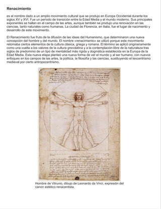 Renacimiento
es el nombre dado a un amplio movimiento cultural que se produjo en Europa Occidental durante los
siglos XV y XVI. Fue un período de transición entre la Edad Media y el mundo moderno. Sus principales
exponentes se hallan en el campo de las artes, aunque también se produjo una renovación en las
ciencias, tanto naturales como humanas. La ciudad de Florencia, en Italia, fue el lugar de nacimiento y
desarrollo de este movimiento.
El Renacimiento fue fruto de la difusión de las ideas del Humanismo, que determinaron una nueva
concepción del hombre y del mundo. El nombre «renacimiento» se utilizó porque este movimiento
retomaba ciertos elementos de la cultura clásica, griega y romana. El término se aplicó originariamente
como una vuelta a los valores de la cultura grecolatina y a la contemplación libre de la naturaleza tras
siglos de predominio de un tipo de mentalidad más rígida y dogmática establecida en la Europa de la
Edad Media. Esta nueva etapa planteó una nueva forma de ver el mundo y al ser humano, con nuevos
enfoques en los campos de las artes, la política, la ﬁlosofía y las ciencias, sustituyendo el teocentrismo
medieval por cierto antropocentrismo.
Hombre de Vitruvio, dibujo de Leonardo da Vinci, expresión del
canon estético renacentista.
 