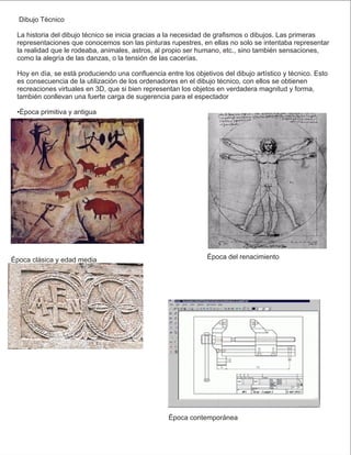 Dibujo Técnico
La historia del dibujo técnico se inicia gracias a la necesidad de graﬁsmos o dibujos. Las primeras
representaciones que conocemos son las pinturas rupestres, en ellas no solo se intentaba representar
la realidad que le rodeaba, animales, astros, al propio ser humano, etc., sino también sensaciones,
como la alegría de las danzas, o la tensión de las cacerías.
Hoy en día, se está produciendo una conﬂuencia entre los objetivos del dibujo artístico y técnico. Esto
es consecuencia de la utilización de los ordenadores en el dibujo técnico, con ellos se obtienen
recreaciones virtuales en 3D, que si bien representan los objetos en verdadera magnitud y forma,
también conllevan una fuerte carga de sugerencia para el espectador
•Época primitiva y antigua
Época clásica y edad media Época del renacimiento
Época contemporánea
 