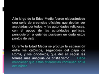 A lo largo de la Edad Media fueron elaborándose
una serie de creencias oficiales que debían ser
aceptadas por todos, y las autoridades religiosas,
con el apoyo de las autoridades políticas,
persiguieron a quienes pusiesen en duda estos
puntos de vista.
Durante la Edad Media se produjo la separación
entre los católicos, seguidores del papa de
Roma, y los ortodoxos, que decían seguir las
formas más antiguas de cristianismo. Cabe
mencionar que estas diferencias continúan en la
actualidad.
 