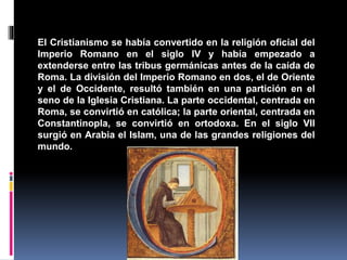 El Cristianismo se había convertido en la religión oficial del
Imperio Romano en el siglo IV y había empezado a
extenderse entre las tribus germánicas antes de la caída de
Roma. La división del Imperio Romano en dos, el de Oriente
y el de Occidente, resultó también en una partición en el
seno de la Iglesia Cristiana. La parte occidental, centrada en
Roma, se convirtió en católica; la parte oriental, centrada en
Constantinopla, se convirtió en ortodoxa. En el siglo VII
surgió en Arabia el Islam, una de las grandes religiones del
mundo.
 