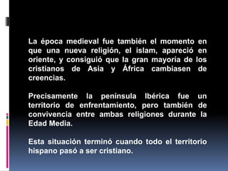 La época medieval fue también el momento en
que una nueva religión, el islam, apareció en
oriente, y consiguió que la gran mayoría de los
cristianos de Asia y África cambiasen de
creencias.
Precisamente la península Ibérica fue un
territorio de enfrentamiento, pero también de
convivencia entre ambas religiones durante la
Edad Media.
Esta situación terminó cuando todo el territorio
hispano pasó a ser cristiano.
 