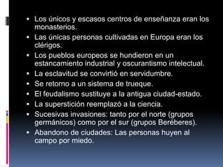  Los únicos y escasos centros de enseñanza eran los
monasterios.
 Las únicas personas cultivadas en Europa eran los
clérigos.
 Los pueblos europeos se hundieron en un
estancamiento industrial y oscurantismo intelectual.
 La esclavitud se convirtió en servidumbre.
 Se retorno a un sistema de trueque.
 El feudalismo sustituye a la antigua ciudad-estado.
 La superstición reemplazó a la ciencia.
 Sucesivas invasiones: tanto por el norte (grupos
germánicos) como por el sur (grupos Beréberes).
 Abandono de ciudades: Las personas huyen al
campo por miedo.
 