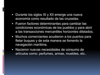  Durante los siglos XI y XII emerge una nueva
economía como resultado de las cruzadas.
 Fueron factores determinantes para cambiar las
condiciones económicas de los pueblos y para abrir
a las transacciones mercantiles horizontes dilatados.
 Muchos comerciantes acudieron a los puertos para
fletar buques y de esta manera se fomento la
navegación marítima.
 Nacieron nuevas necesidades de consumo de
artículos como: perfumes, armas, muebles, etc..
 