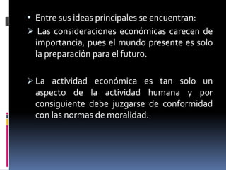  Entre sus ideas principales se encuentran:
 Las consideraciones económicas carecen de
importancia, pues el mundo presente es solo
la preparación para el futuro.
 La actividad económica es tan solo un
aspecto de la actividad humana y por
consiguiente debe juzgarse de conformidad
con las normas de moralidad.
 