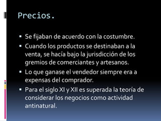 Precios.
 Se fijaban de acuerdo con la costumbre.
 Cuando los productos se destinaban a la
venta, se hacía bajo la jurisdicción de los
gremios de comerciantes y artesanos.
 Lo que ganase el vendedor siempre era a
expensas del comprador.
 Para el siglo XI y XII es superada la teoría de
considerar los negocios como actividad
antinatural.
 