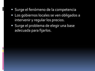  Surge el fenómeno de la competencia
 Los gobiernos locales se ven obligados a
intervenir y regular los precios.
 Surge el problema de elegir una base
adecuada para fijarlos.
 