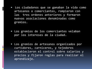  Los ciudadanos que se ganaban la vida como
artesanos o comerciantes, rompieron con
las tres ordenes anteriores y formaron
nuevas asociaciones denominadas como
gremios.
 Los gremios de los comerciantes velaban
por los intereses de la ciudad.
 Los gremios de artesanos organizados por
curtidores, carniceros, y tejedores
establecieron el control sobre salarios y
precios y fijaron reglas para realizar el
aprendizaje.
 