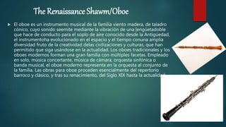 The Renaissance Shawm/Oboe
 El oboe es un instrumento musical de la familia viento madera, de taladro
cónico, cuyo sonido seemite mediante la vibración de una |engúetadoble
que hace de conducto para el soplo de aire conocido desde la Antigúedad,
el instrumentoha evolucionado en el espacio y el tiempo conuna amplia
diversidad fruto de la creatividad delas civilizaciones y culturas, que han
permitido que siga usándose en la actualidad. Los oboes tradicionales y los
oboes modernos forman una gran familia con múltiples facetas. Empleado
en solo, música concertante, música de cámara, orquesta sinfónica o
banda musical, el oboe moderno representa en la orquesta al conjunto de
la familia. Las obras para oboe proceden esencialmente del repertorio
barroco y clásico, y tras su renacimiento, del Siglo XIX hasta la actualidad.
 