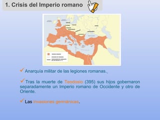 1. Crisis del Imperio romano
Anarquía militar de las legiones romanas.
Las invasiones germánicas.
Tras la muerte de Teodosio (395) sus hijos gobernaron
separadamente un Imperio romano de Occidente y otro de
Oriente.
 