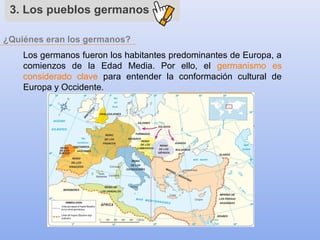 ¿Quiénes eran los germanos?
3. Los pueblos germanos
Los germanos fueron los habitantes predominantes de Europa, a
comienzos de la Edad Media. Por ello, el germanismo es
considerado clave para entender la conformación cultural de
Europa y Occidente.
 