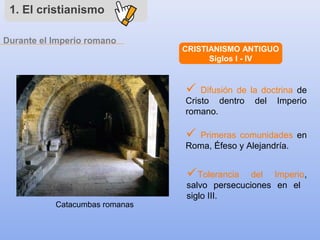1. El cristianismo
CRISTIANISMO ANTIGUO
Siglos I - IV
 Difusión de la doctrina de
Cristo dentro del Imperio
romano.
 Primeras comunidades en
Roma, Éfeso y Alejandría.
Tolerancia del Imperio,
salvo persecuciones en el
siglo III.
Durante el Imperio romano
Catacumbas romanas
 