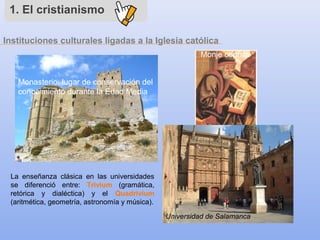 1. El cristianismo
Monasterio: lugar de conservación del
conocimiento durante la Edad Media
Monje copista
La enseñanza clásica en las universidades
se diferenció entre: Trivium (gramática,
retórica y dialéctica) y el Quadrivium
(aritmética, geometría, astronomía y música).
Instituciones culturales ligadas a la Iglesia católica
Universidad de Salamanca
 
