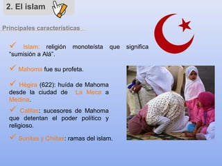 Principales características
2. El islam
 Islam: religión monoteísta que significa
“sumisión a Alá”.
 Mahoma fue su profeta.
 Hégira (622): huída de Mahoma
desde la ciudad de La Meca a
Medina.
 Califas: sucesores de Mahoma
que detentan el poder político y
religioso.
 Sunitas y Chiitas: ramas del islam.
 