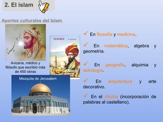 Aportes culturales del Islam
2. El islam
 En filosofía y medicina.
 En matemática, algebra y
geometría.
 En geografía, alquimia y
astrología.
 En arquitectura y arte
decorativo.
 En el idioma (incorporación de
palabras al castellano).
Avicena, médico y
filósofo que escribió más
de 450 obras
Mezquita de Jerusalem
 