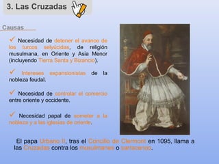 3. Las Cruzadas
 Necesidad de detener el avance de
los turcos selyúcidas, de religión
musulmana, en Oriente y Asia Menor
(incluyendo Tierra Santa y Bizancio).
 Intereses expansionistas de la
nobleza feudal.
El papa Urbano II, tras el Concilio de Clermont en 1095, llama a
las Cruzadas contra los musulmanes o sarracenos.
 Necesidad papal de someter a la
nobleza y a las iglesias de oriente.
 Necesidad de controlar el comercio
entre oriente y occidente.
 