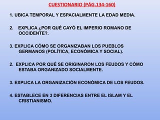 CUESTIONARIO (PÁG.134-160)
1. UBICA TEMPORAL Y ESPACIALMENTE LA EDAD MEDIA.
2. EXPLICA ¿POR QUÉ CAYÓ EL IMPERIO ROMANO DE
OCCIDENTE?.
3. EXPLICA CÓMO SE ORGANIZABAN LOS PUEBLOS
GERMANOS (POLÍTICA, ECONÓMICA Y SOCIAL).
2. EXPLICA POR QUÉ SE ORIGINARON LOS FEUDOS Y CÓMO
ESTABA ORGANIZADO SOCIALMENTE.
3. EXPLICA LA ORGANIZACIÓN ECONÓMICA DE LOS FEUDOS.
4. ESTABLECE EN 3 DIFERENCIAS ENTRE EL ISLAM Y EL
CRISTIANISMO.
 