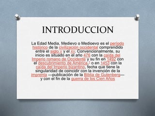 INTRODUCCION
La Edad Media, Medievo o Medioevo es el período
histórico de la civilización occidental comprendido
entre el siglo V y el XV. Convencionalmente, su
inicio es situado en el año 476 con la caída del
Imperio romano de Occidente y su fin en 1492 con
el descubrimiento de América,1​ o en 1453 con la
caída del Imperio bizantino, fecha que tiene la
singularidad de coincidir con la invención de la
imprenta —publicación de la Biblia de Gutenberg—
y con el fin de la guerra de los Cien Años
 