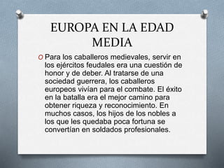 EUROPA EN LA EDAD
MEDIA
O Para los caballeros medievales, servir en
los ejércitos feudales era una cuestión de
honor y de deber. Al tratarse de una
sociedad guerrera, los caballeros
europeos vivían para el combate. El éxito
en la batalla era el mejor camino para
obtener riqueza y reconocimiento. En
muchos casos, los hijos de los nobles a
los que les quedaba poca fortuna se
convertían en soldados profesionales.
 