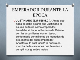 EMPERADOR DURANTE LA
EPOCA
O JUSTINIANO (527-565 d.C.).- Antes que
nada se debe aclarar que Justiniano al
asumir su tarea como emperador,
heredaba el Imperio Romano de Oriente
con las arcas llenas con un tesoro
conformado por millones de monedas de
oro, mérito del buen emperador
Anastasio, lo cual facilitó la puesta en
marcha de las acciones que llevarían a
cumplir sus grandes metas
 