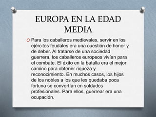 EUROPA EN LA EDAD
MEDIA
O Para los caballeros medievales, servir en los
ejércitos feudales era una cuestión de honor y
de deber. Al tratarse de una sociedad
guerrera, los caballeros europeos vivían para
el combate. El éxito en la batalla era el mejor
camino para obtener riqueza y
reconocimiento. En muchos casos, los hijos
de los nobles a los que les quedaba poca
fortuna se convertían en soldados
profesionales. Para ellos, guerrear era una
ocupación.
 