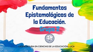 Fundamentos
Epistemológicos de
la Educación.
Grupo 2
LICENCIATURA EN CIENCIAS DE LA EDUCACIÓN - UCA
 