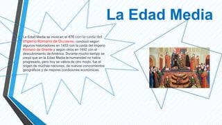 La Edad Media
• La Edad Media se inició en el 476 con la caída del
Imperio Romano de Occidente, concluyó según
algunos historiadores en 1453 con la caída del Imperio
Romano de Oriente y según otros en 1492 con el
descubrimiento de América. Durante mucho tiempo se
creyó que en la Edad Media la humanidad no había
progresado, pero hoy se valora de otro modo, fue el
origen de muchas naciones, de nuevos conocimientos
geográficos y de mejores condiciones económicas.
 