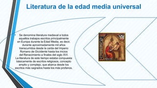 Literatura de la edad media universal
• Se denomina literatura medieval a todos
aquellos trabajos escritos principalmente
en Europa durante la Edad Media, es decir,
durante aproximadamente mil años
transcurridos desde la caída del Imperio
Romano de Occidente hasta los inicios
del Renacimiento a finales del siglo XVI.
La literatura de este tiempo estaba compuesta
básicamente de escritos religiosos, concepto
amplio y complejo, que abarca desde los
escritos más sagrados hasta los más profanos.
 