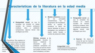 Características de la literatura en la edad media
● Época Teocéntrica: Dios aparece en
el centro del mundo y de la vida de las
personas. La Iglesia influía en todos
los ámbitos de la sociedad, imponía
normas y leyes y buscaba la buena
convivencia de la sociedad en la edad
media.
● Guerras: Se dieron a
causa de que los imperios
querían dominar y lucharon
entre sí.
● Desigualdad social: ya
que la sociedad fue
dividida en clases
sociales de manera
jerárquica (nobleza, clero
y población campesinos),
algunos tenían más
privilegios que otros.
● Desigualdad social: ya que la
sociedad fue dividida en clases
sociales de manera jerárquica
(nobleza, clero y población
campesinos), algunos tenían más
privilegios que otros.
● Modelo económico: es una
de las principales
características fue el
surgimiento del Feudalismo,
donde la riqueza la
constituía la tierra; los
siervos labraban la tierra y
entregaban una cantidad al
dueño (señor feudal), a
cambio de protección militar.
Difíciles accesos a la
Educación: Durante la
época medieval la
educación para la
población campesina era
muy poca ya que los únicos
que podían acceder a esta
eran la Nobleza y el Clero.
Inseguridad: como
consecuencia de las guerras se
vivió una época muy insegura.
 